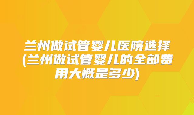 兰州做试管婴儿医院选择(兰州做试管婴儿的全部费用大概是多少)