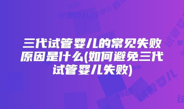 三代试管婴儿的常见失败原因是什么(如何避免三代试管婴儿失败)