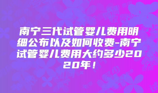 南宁三代试管婴儿费用明细公布以及如何收费-南宁试管婴儿费用大约多少2020年!