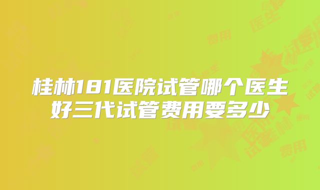 桂林181医院试管哪个医生好三代试管费用要多少