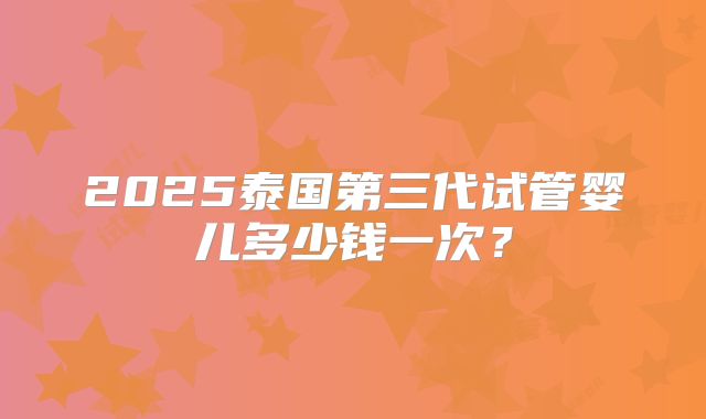 2025泰国第三代试管婴儿多少钱一次?