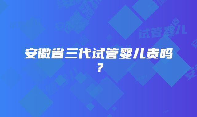 安徽省三代试管婴儿贵吗?