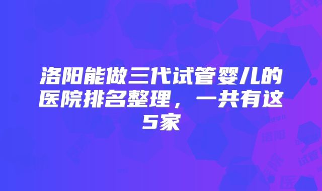 洛阳能做三代试管婴儿的医院排名整理，一共有这5家