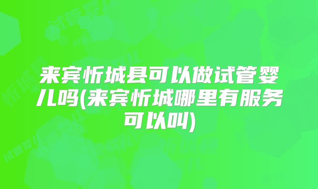 来宾忻城县可以做试管婴儿吗(来宾忻城哪里有服务可以叫)