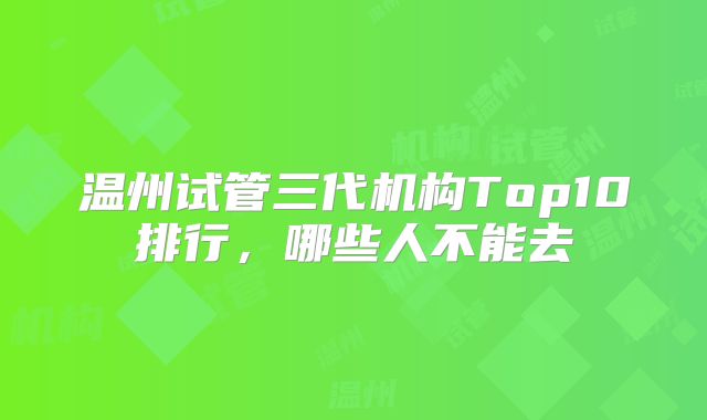 温州试管三代机构Top10排行，哪些人不能去
