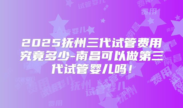 2025抚州三代试管费用究竟多少-南昌可以做第三代试管婴儿吗！