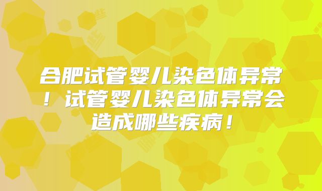 合肥试管婴儿染色体异常!试管婴儿染色体异常会造成哪些疾病!