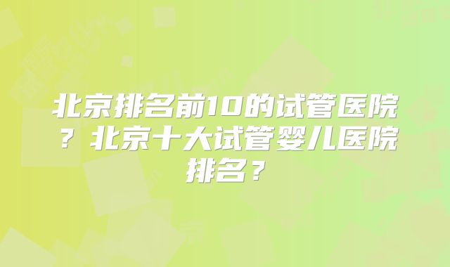 北京排名前10的试管医院?北京十大试管婴儿医院排名?