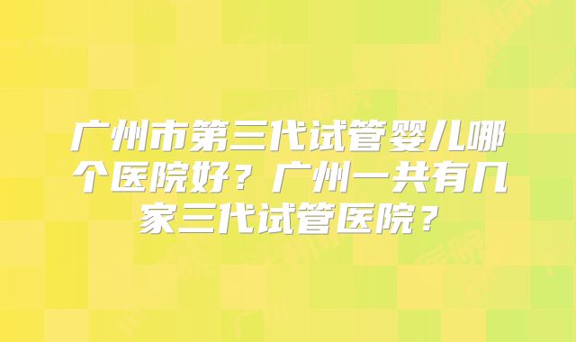 广州市第三代试管婴儿哪个医院好?广州一共有几家三代试管医院?