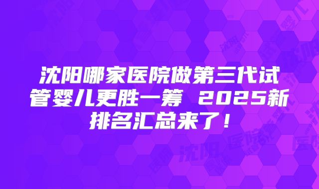 沈阳哪家医院做第三代试管婴儿更胜一筹 2025新排名汇总来了!