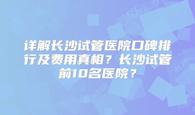 详解长沙试管医院口碑排行及费用真相?长沙试管前10名医院?