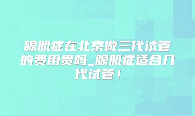腺肌症在北京做三代试管的费用贵吗_腺肌症适合几代试管!