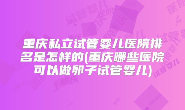 重庆私立试管婴儿医院排名是怎样的(重庆哪些医院可以做卵子试管婴儿)