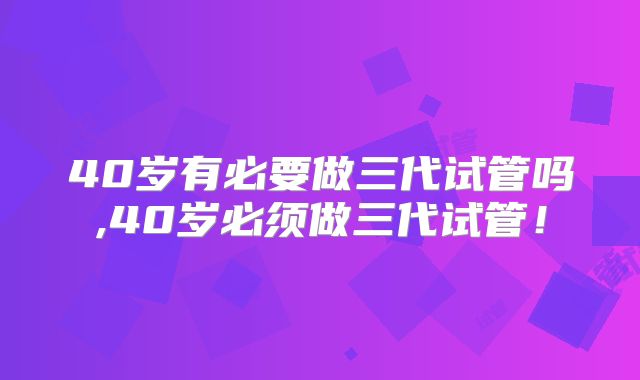 40岁有必要做三代试管吗,40岁必须做三代试管！