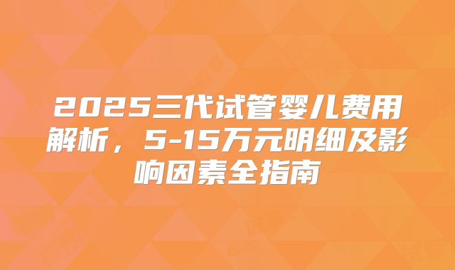 2025三代试管婴儿费用解析,5-15万元明细及影响因素全指南
