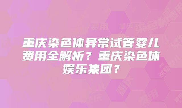 重庆染色体异常试管婴儿费用全解析?重庆染色体娱乐集团?