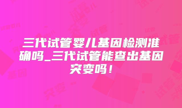 三代试管婴儿基因检测准确吗_三代试管能查出基因突变吗！