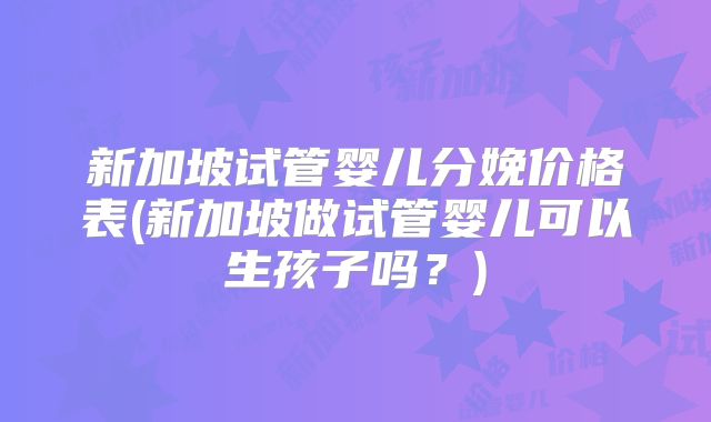 新加坡试管婴儿分娩价格表(新加坡做试管婴儿可以生孩子吗？)