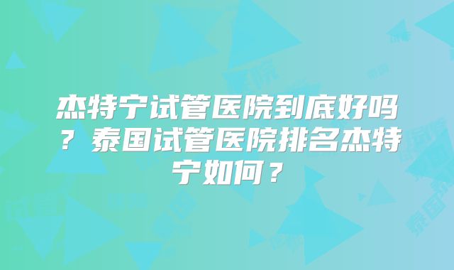 杰特宁试管医院到底好吗?泰国试管医院排名杰特宁如何?