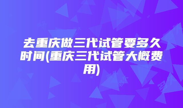 去重庆做三代试管要多久时间(重庆三代试管大概费用)