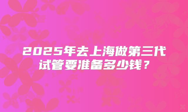 2025年去上海做第三代试管要准备多少钱?