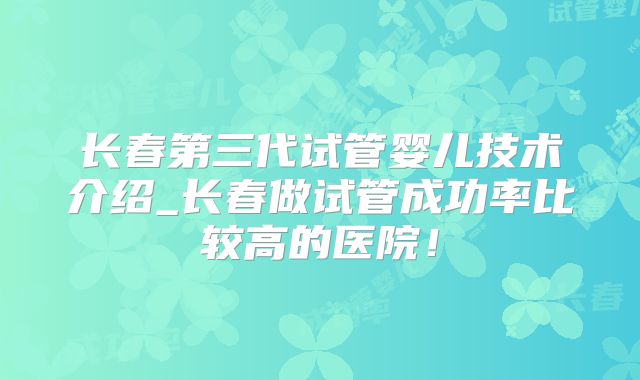 长春第三代试管婴儿技术介绍_长春做试管成功率比较高的医院！