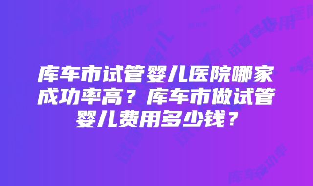 库车市试管婴儿医院哪家成功率高?库车市做试管婴儿费用多少钱?