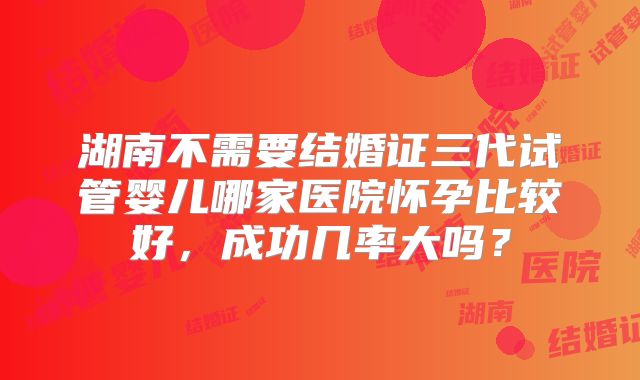 湖南不需要结婚证三代试管婴儿哪家医院怀孕比较好,成功几率大吗?