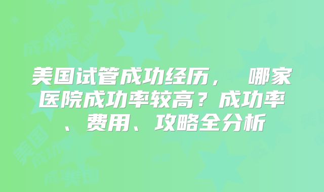 美国试管成功经历, 哪家医院成功率较高?成功率、费用、攻略全分析