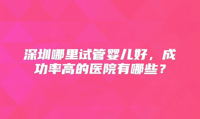 深圳哪里试管婴儿好,成功率高的医院有哪些?