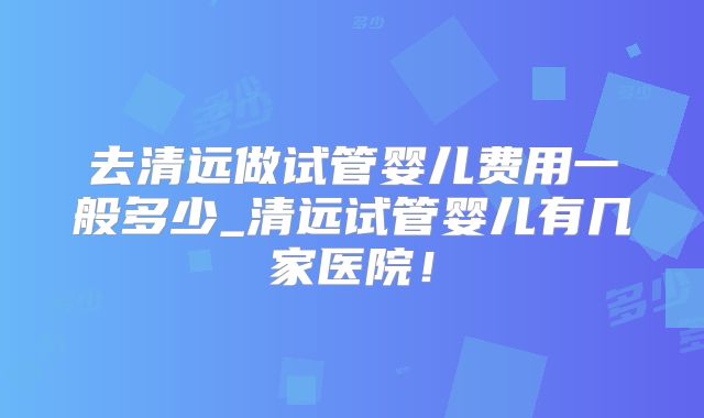 去清远做试管婴儿费用一般多少_清远试管婴儿有几家医院!