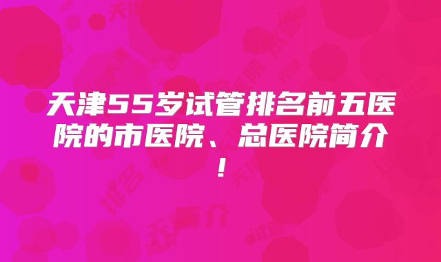 天津55岁试管排名前五医院的市医院、总医院简介!