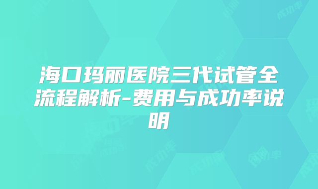 海口玛丽医院三代试管全流程解析-费用与成功率说明
