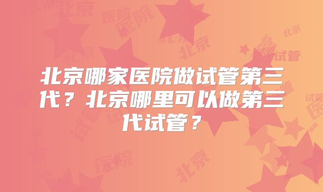 北京哪家医院做试管第三代?北京哪里可以做第三代试管?