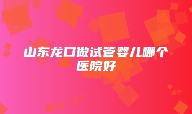 山东龙口做试管婴儿哪个医院好