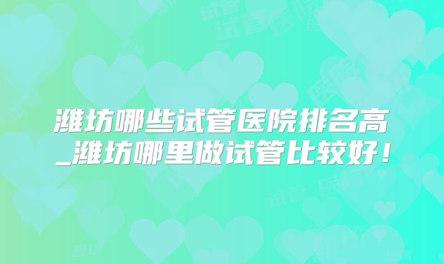 潍坊哪些试管医院排名高_潍坊哪里做试管比较好!