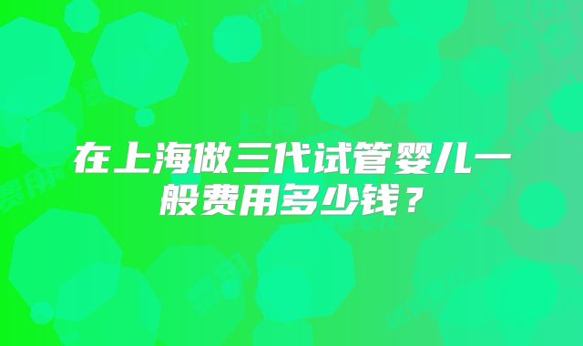 在上海做三代试管婴儿一般费用多少钱？