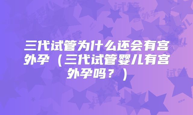 三代试管为什么还会有宫外孕(三代试管婴儿有宫外孕吗?)