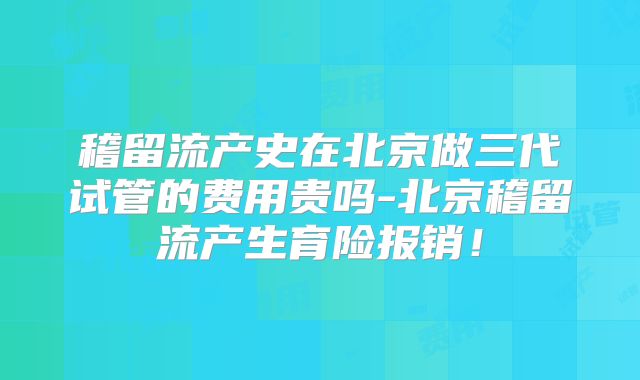 稽留流产史在北京做三代试管的费用贵吗-北京稽留流产生育险报销!