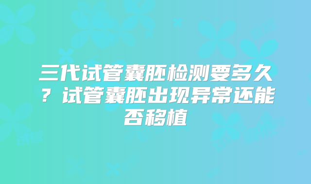 三代试管囊胚检测要多久?试管囊胚出现异常还能否移植