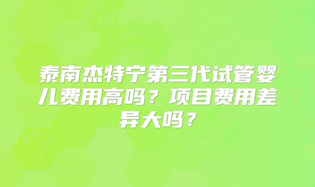 泰南杰特宁第三代试管婴儿费用高吗？项目费用差异大吗？