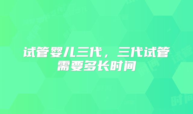 试管婴儿三代,三代试管需要多长时间