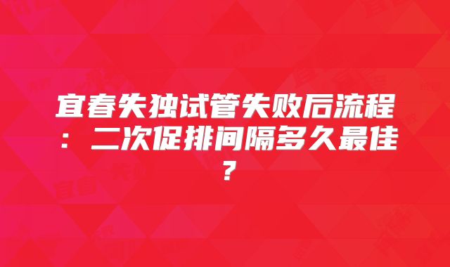 宜春失独试管失败后流程:二次促排间隔多久最佳?