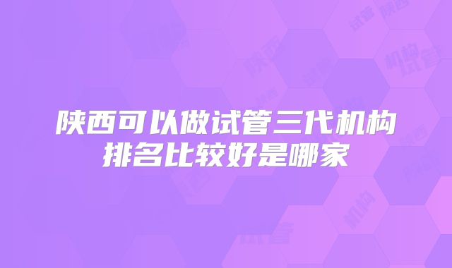 陕西可以做试管三代机构排名比较好是哪家
