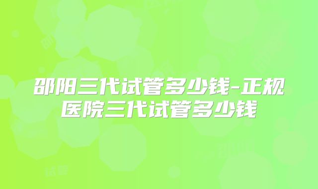 邵阳三代试管多少钱-正规医院三代试管多少钱