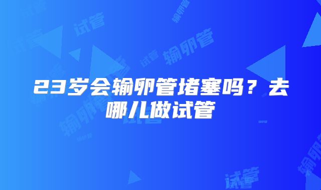 23岁会输卵管堵塞吗?去哪儿做试管