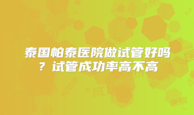 泰国帕泰医院做试管好吗？试管成功率高不高