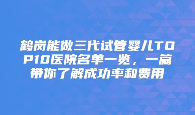 鹤岗能做三代试管婴儿TOP10医院名单一览，一篇带你了解成功率和费用