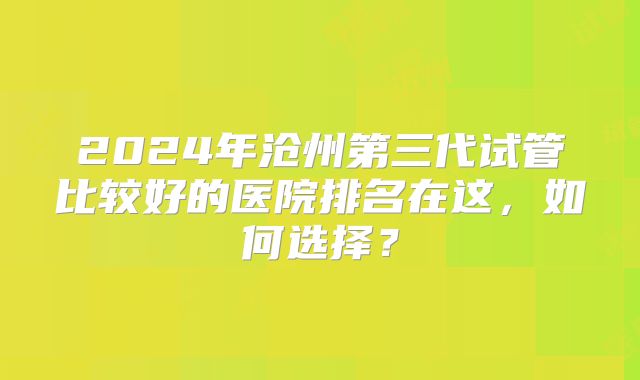 2024年沧州第三代试管比较好的医院排名在这,如何选择?