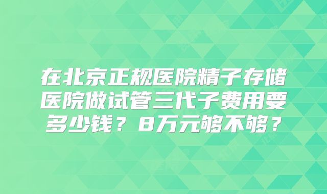 在北京正规医院精子存储医院做试管三代子费用要多少钱?8万元够不够?
